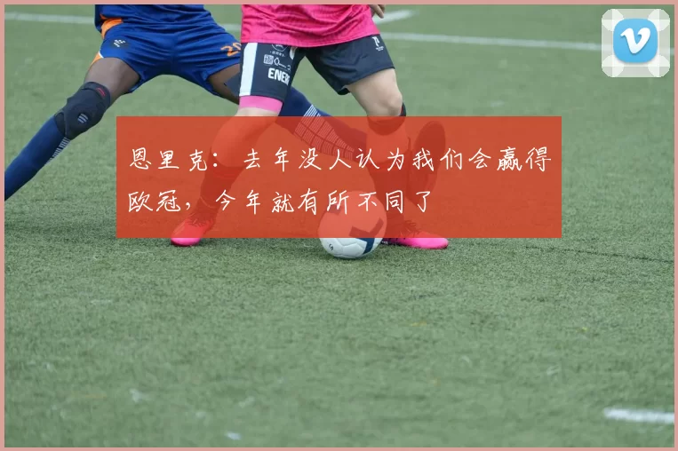 恩里克：去年没人认为我们会赢得欧冠，今年就有所不同了