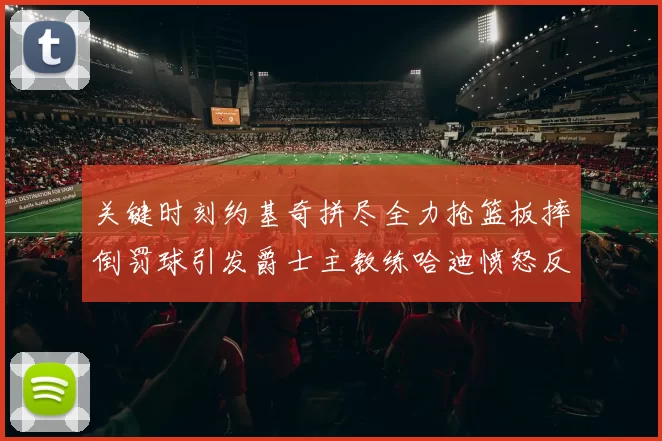 关键时刻约基奇拼尽全力抢篮板摔倒罚球引发爵士主教练哈迪愤怒反应