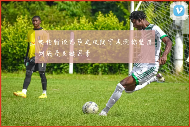 略伦特谈巴萨进攻防守表现称坚持到底是关键因素