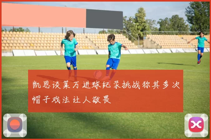 凯恩谈莱万进球纪录挑战称其多次帽子戏法让人敬畏