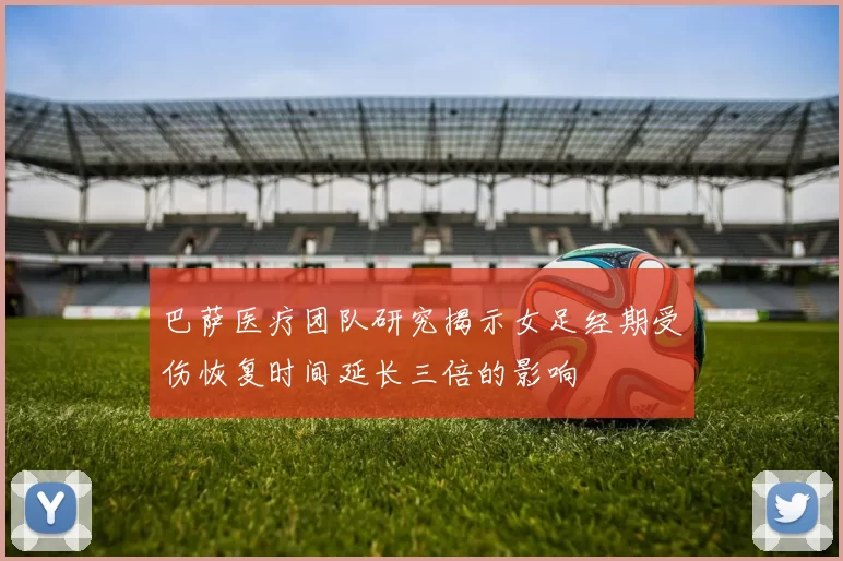 巴萨医疗团队研究揭示女足经期受伤恢复时间延长三倍的影响