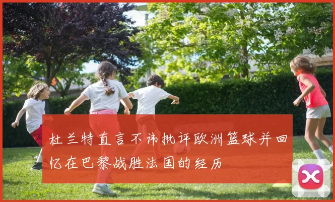 杜兰特直言不讳批评欧洲篮球并回忆在巴黎战胜法国的经历