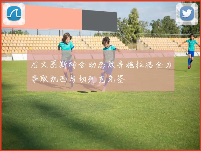 尤文图斯转会动态放弃施拉格全力争取凯西与切列克免签