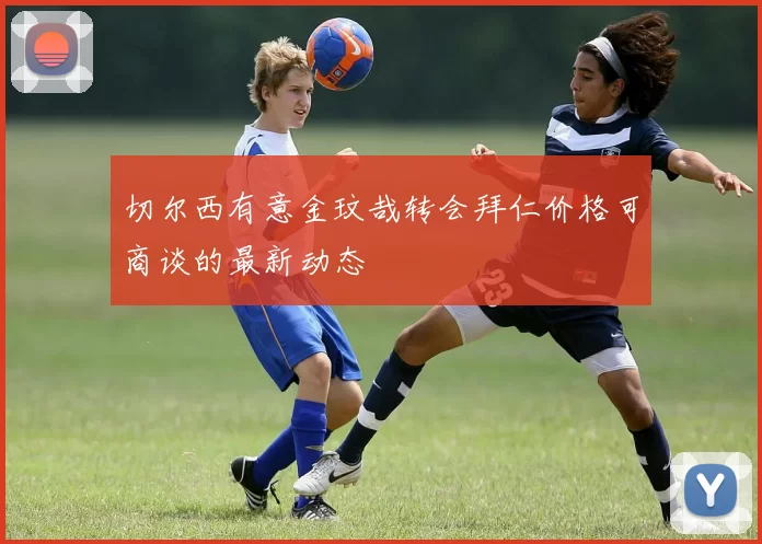 切尔西有意金玟哉转会拜仁价格可商谈的最新动态