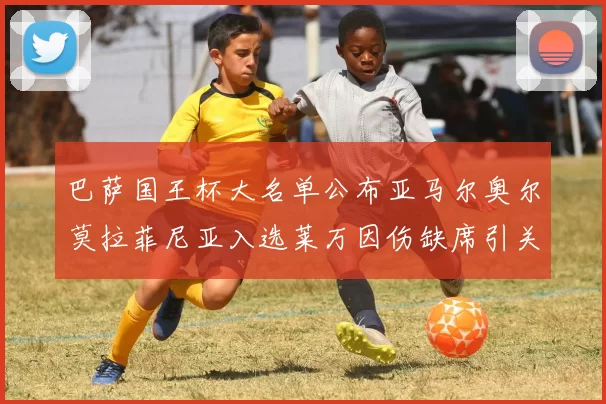 巴萨国王杯大名单公布亚马尔奥尔莫拉菲尼亚入选莱万因伤缺席引关注