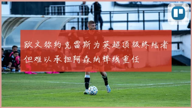 欧文称约克雷斯为英超顶级终结者但难以承担阿森纳锋线重任