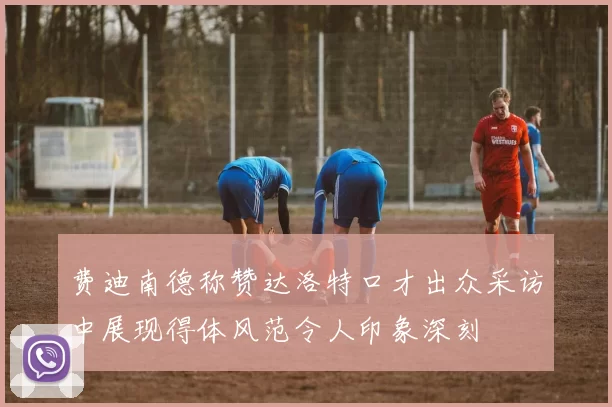 费迪南德称赞达洛特口才出众采访中展现得体风范令人印象深刻