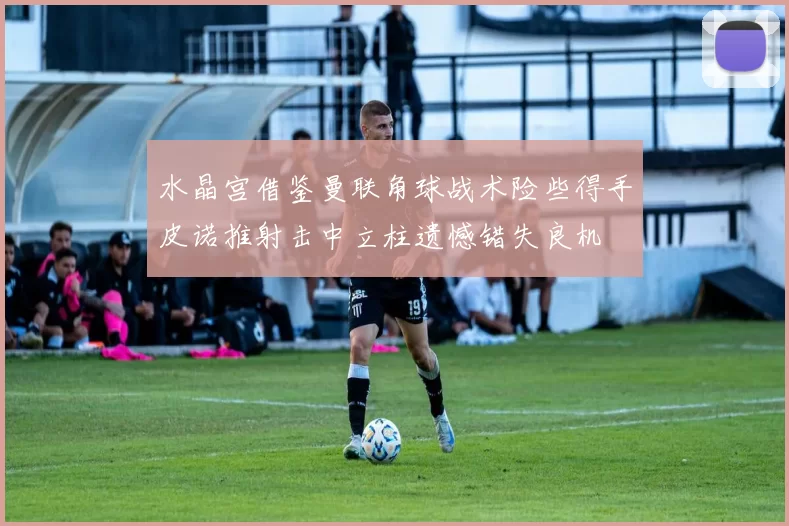 水晶宫借鉴曼联角球战术险些得手皮诺推射击中立柱遗憾错失良机