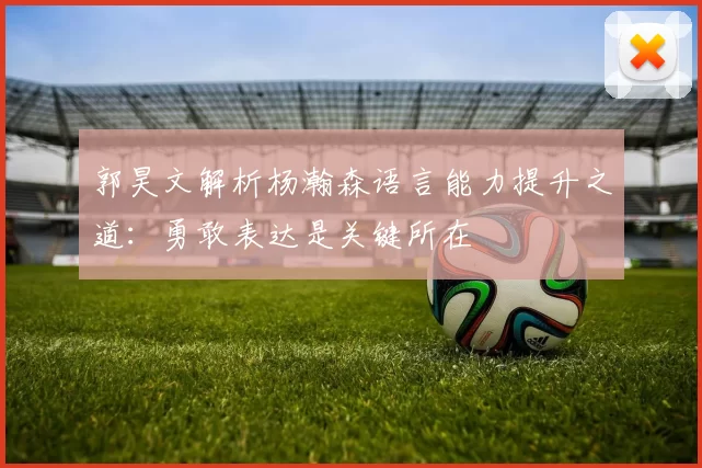 郭昊文解析杨瀚森语言能力提升之道：勇敢表达是关键所在