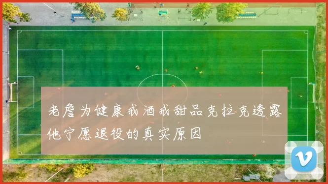 老詹为健康戒酒戒甜品克拉克透露他宁愿退役的真实原因