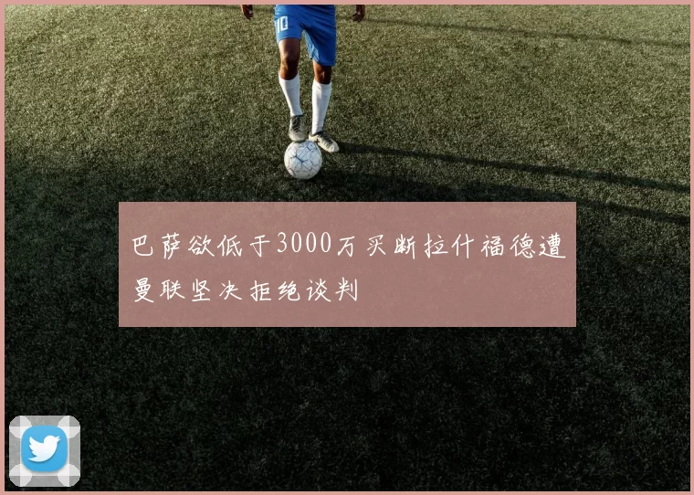 巴萨欲低于3000万买断拉什福德遭曼联坚决拒绝谈判