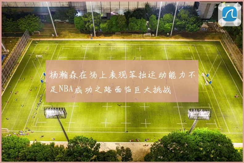 杨瀚森在场上表现笨拙运动能力不足NBA成功之路面临巨大挑战