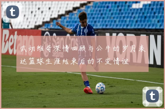 武切维奇深情回顾与公牛的岁月表达篮球生涯结束后的不变情谊