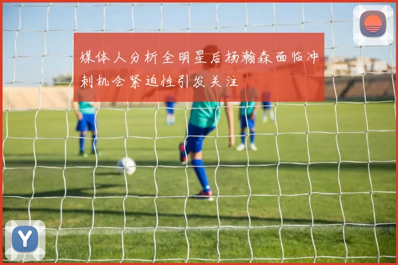 媒体人分析全明星后杨瀚森面临冲刺机会紧迫性引发关注