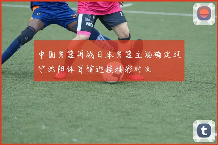 中国男篮再战日本男篮主场确定辽宁沈阳体育馆迎接精彩对决