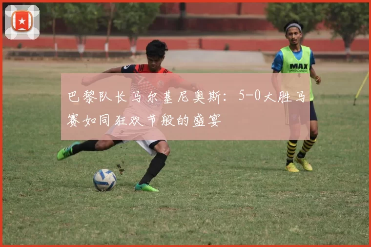 巴黎队长马尔基尼奥斯：5-0大胜马赛如同狂欢节般的盛宴