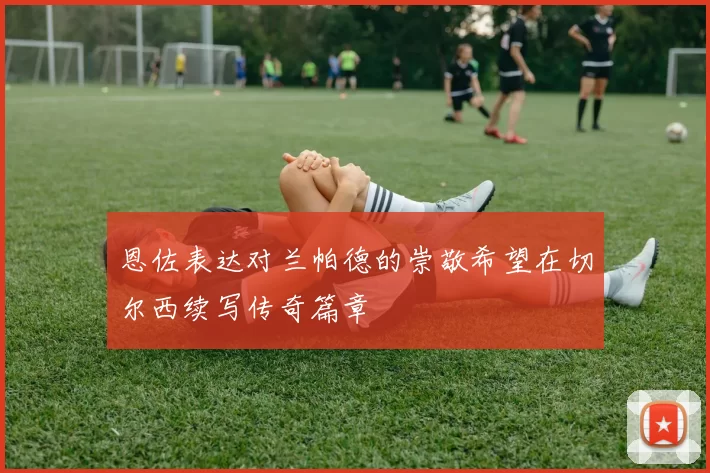 恩佐表达对兰帕德的崇敬希望在切尔西续写传奇篇章