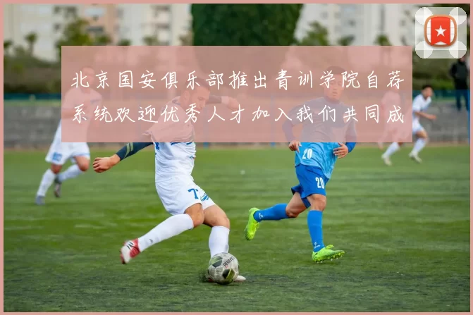 北京国安俱乐部推出青训学院自荐系统欢迎优秀人才加入我们共同成长