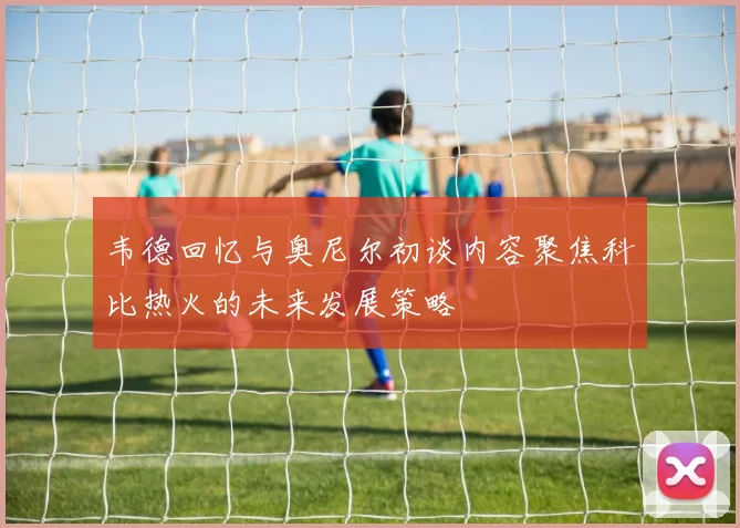 韦德回忆与奥尼尔初谈内容聚焦科比热火的未来发展策略