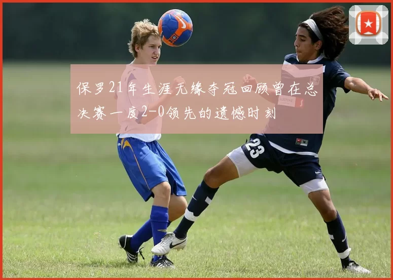 保罗21年生涯无缘夺冠回顾曾在总决赛一度2-0领先的遗憾时刻