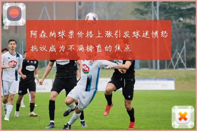 阿森纳球票价格上涨引发球迷愤怒抗议成为不满榜首的焦点