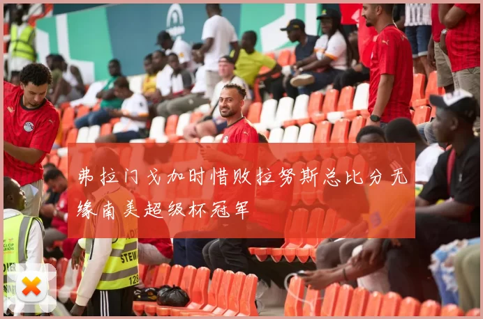 弗拉门戈加时惜败拉努斯总比分无缘南美超级杯冠军