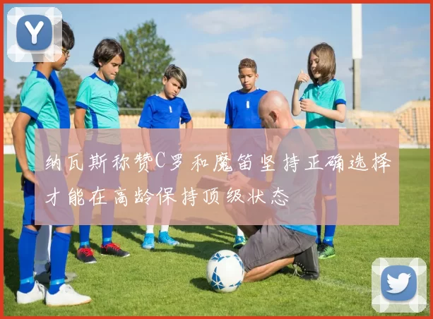 纳瓦斯称赞C罗和魔笛坚持正确选择才能在高龄保持顶级状态