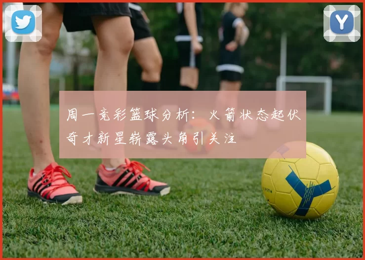 周一竞彩篮球分析：火箭状态起伏奇才新星崭露头角引关注