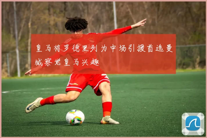 皇马将罗德里列为中场引援首选曼城察觉皇马兴趣